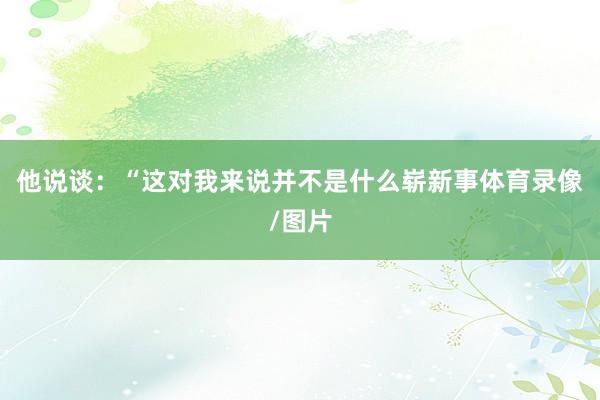 他说谈：“这对我来说并不是什么崭新事体育录像/图片