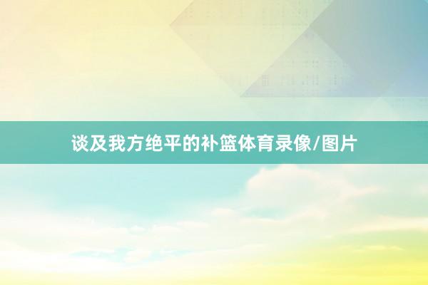 谈及我方绝平的补篮体育录像/图片