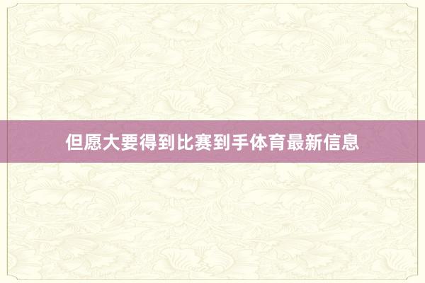 但愿大要得到比赛到手体育最新信息