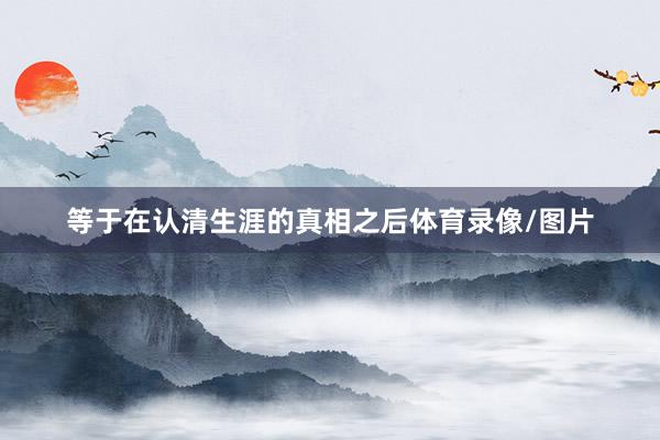 等于在认清生涯的真相之后体育录像/图片