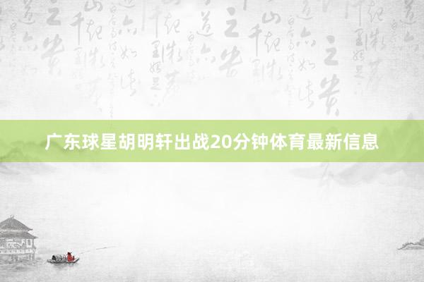 广东球星胡明轩出战20分钟体育最新信息