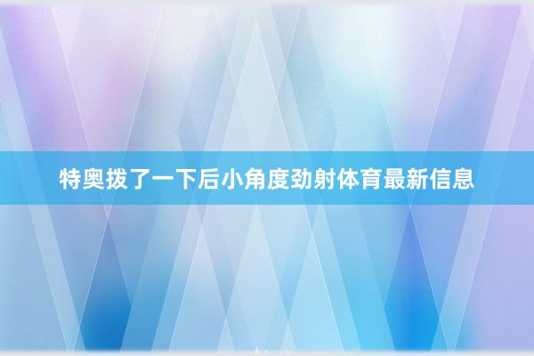 特奥拨了一下后小角度劲射体育最新信息
