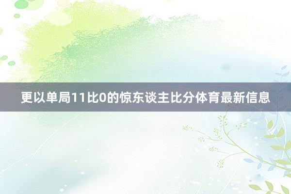更以单局11比0的惊东谈主比分体育最新信息