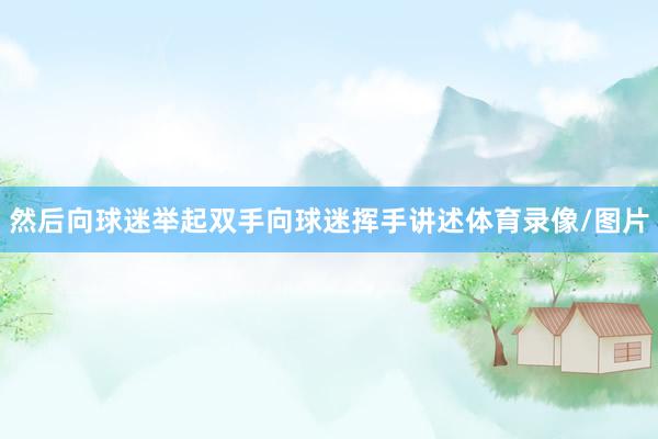 然后向球迷举起双手向球迷挥手讲述体育录像/图片