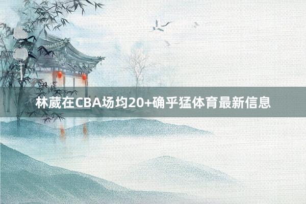 林葳在CBA场均20+确乎猛体育最新信息