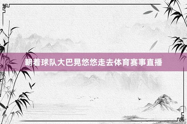 朝着球队大巴晃悠悠走去体育赛事直播