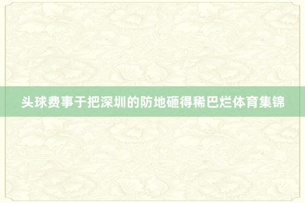 头球费事于把深圳的防地砸得稀巴烂体育集锦