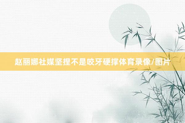 赵丽娜社媒坚捏不是咬牙硬撑体育录像/图片