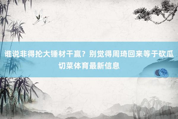 谁说非得抡大锤材干赢？别觉得周琦回来等于砍瓜切菜体育最新信息