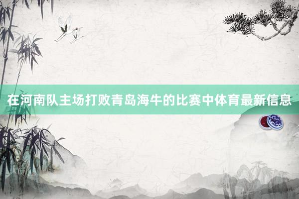 在河南队主场打败青岛海牛的比赛中体育最新信息