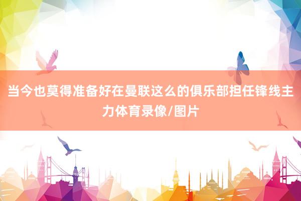 当今也莫得准备好在曼联这么的俱乐部担任锋线主力体育录像/图片