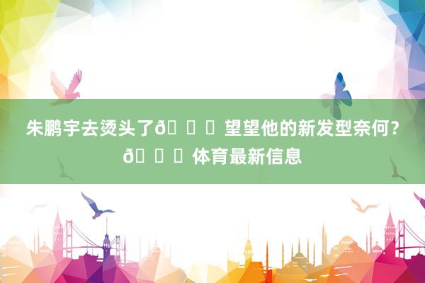 朱鹏宇去烫头了💇望望他的新发型奈何？👀体育最新信息