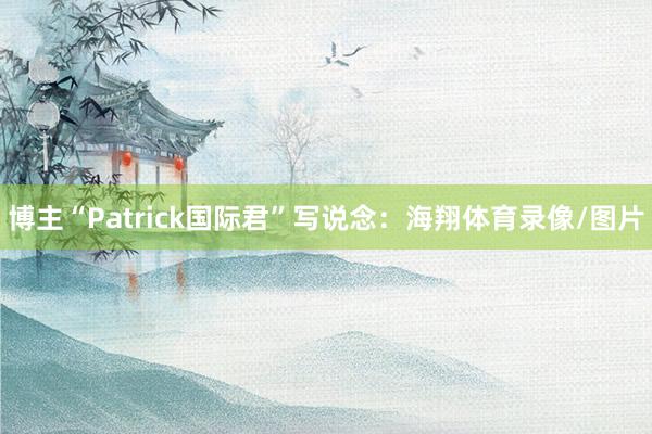 博主“Patrick国际君”写说念：海翔体育录像/图片