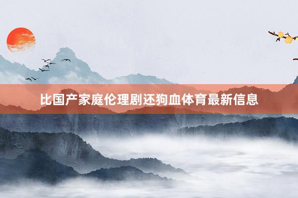 比国产家庭伦理剧还狗血体育最新信息