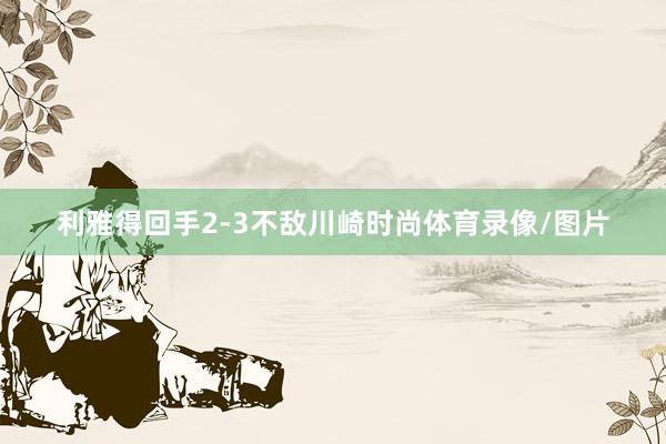 利雅得回手2-3不敌川崎时尚体育录像/图片