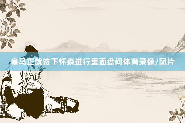 皇马正就签下怀森进行里面盘问体育录像/图片