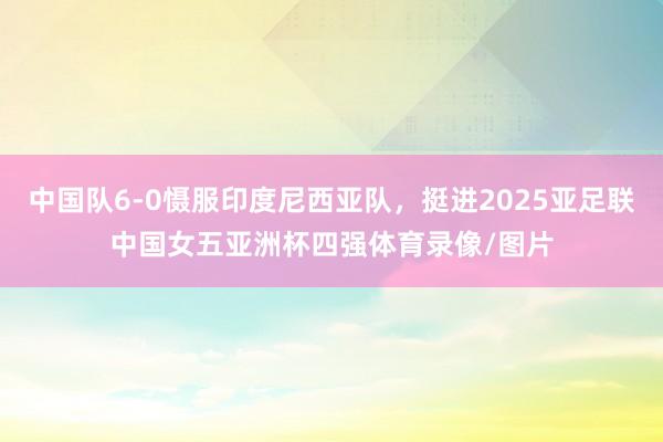 中国队6-0慑服印度尼西亚队，挺进2025亚足联中国女五亚洲杯四强体育录像/图片