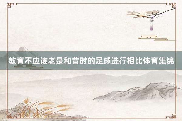 教育不应该老是和昔时的足球进行相比体育集锦