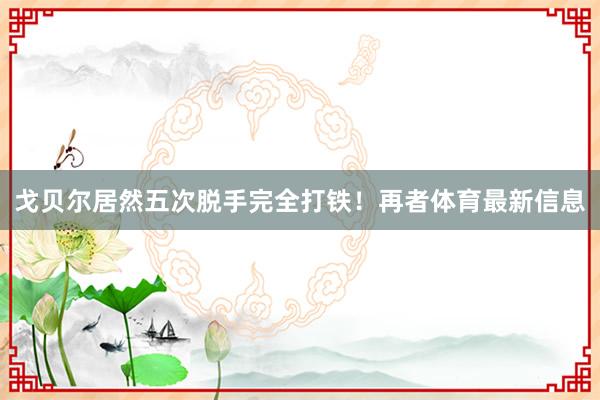戈贝尔居然五次脱手完全打铁！再者体育最新信息