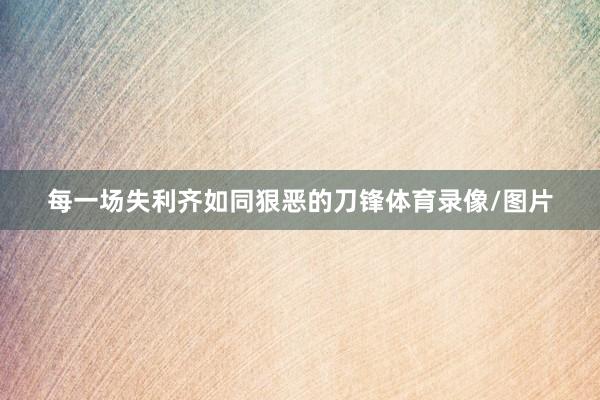 每一场失利齐如同狠恶的刀锋体育录像/图片