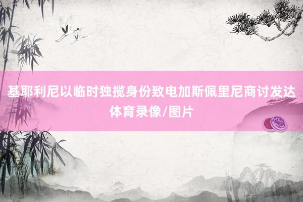 基耶利尼以临时独揽身份致电加斯佩里尼商讨发达体育录像/图片
