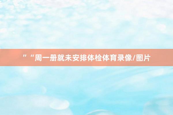 ”　　“周一册就未安排体检体育录像/图片