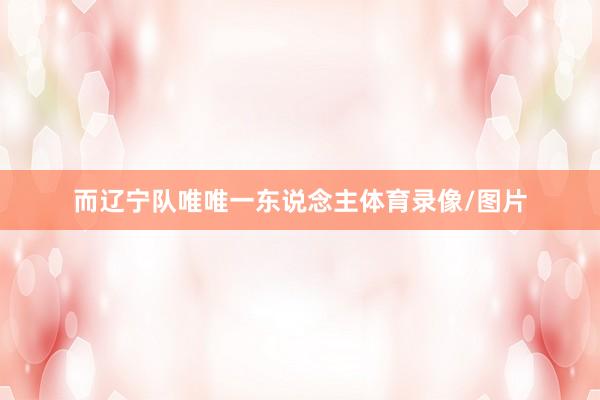 而辽宁队唯唯一东说念主体育录像/图片