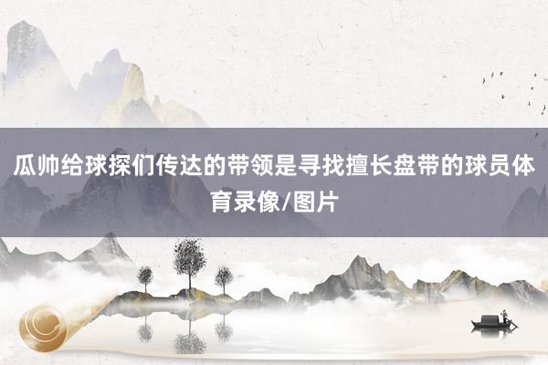 瓜帅给球探们传达的带领是寻找擅长盘带的球员体育录像/图片