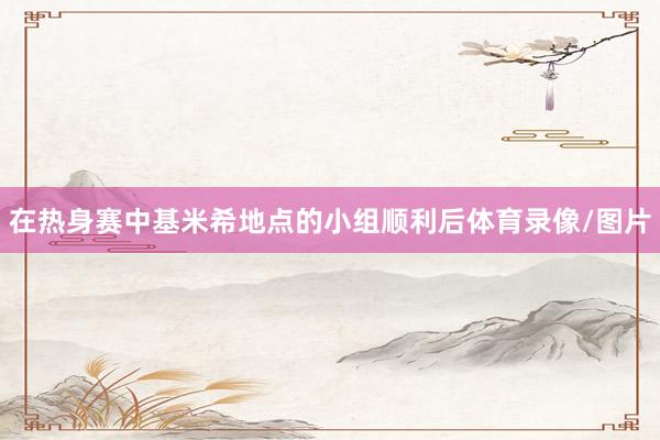 在热身赛中基米希地点的小组顺利后体育录像/图片