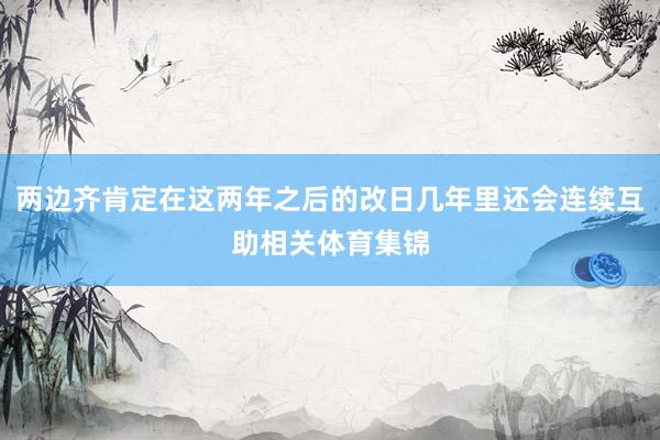 两边齐肯定在这两年之后的改日几年里还会连续互助相关体育集锦