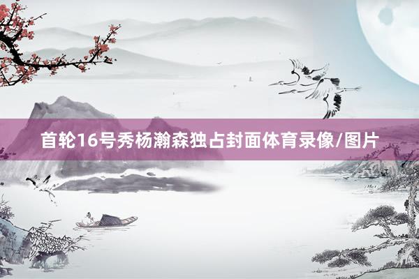 首轮16号秀杨瀚森独占封面体育录像/图片