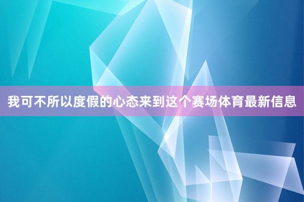 我可不所以度假的心态来到这个赛场体育最新信息