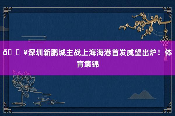 🔥深圳新鹏城主战上海海港首发威望出炉!体育集锦
