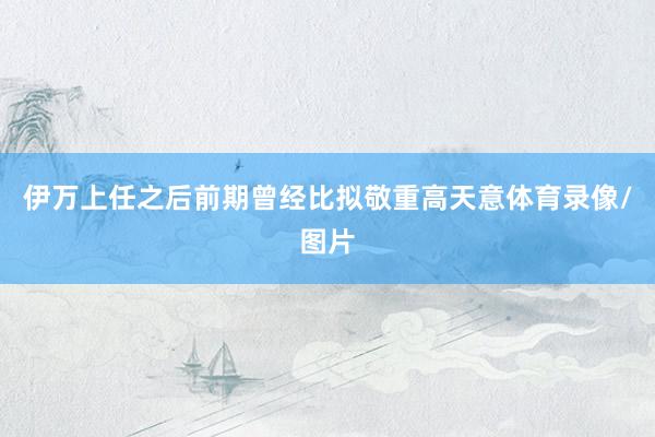 伊万上任之后前期曾经比拟敬重高天意体育录像/图片