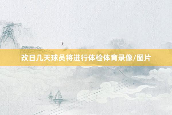 改日几天球员将进行体检体育录像/图片