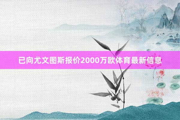 已向尤文图斯报价2000万欧体育最新信息