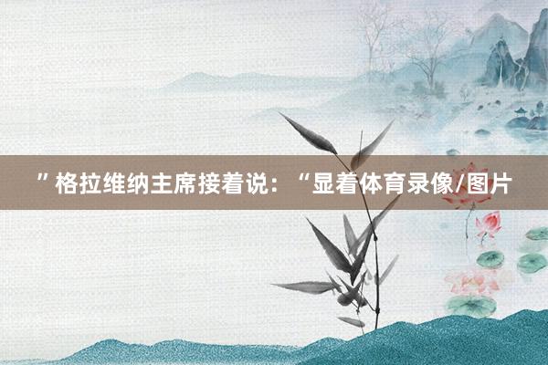 ”格拉维纳主席接着说：“显着体育录像/图片