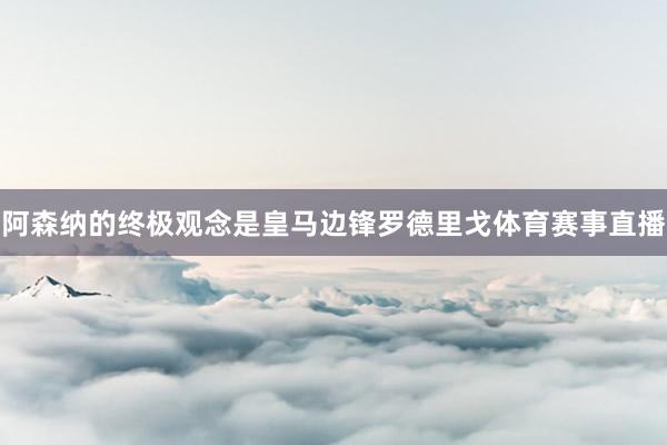 阿森纳的终极观念是皇马边锋罗德里戈体育赛事直播