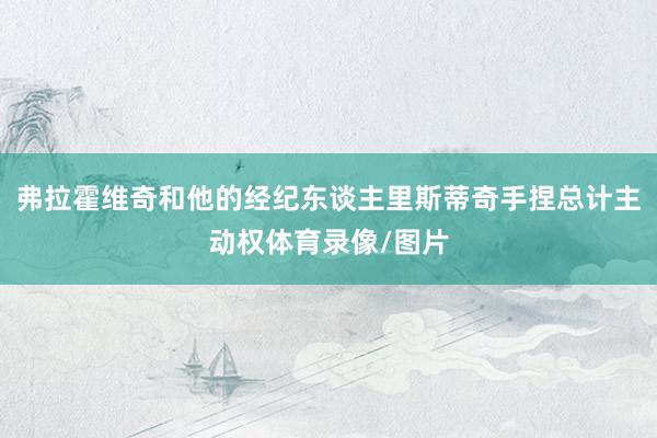 弗拉霍维奇和他的经纪东谈主里斯蒂奇手捏总计主动权体育录像/图片