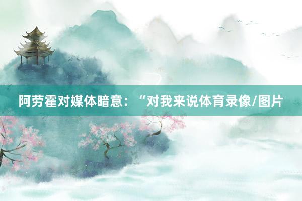 阿劳霍对媒体暗意：“对我来说体育录像/图片