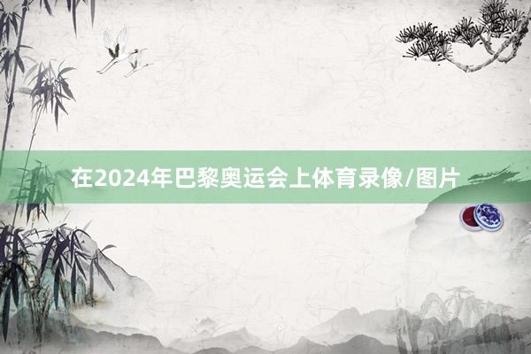 在2024年巴黎奥运会上体育录像/图片