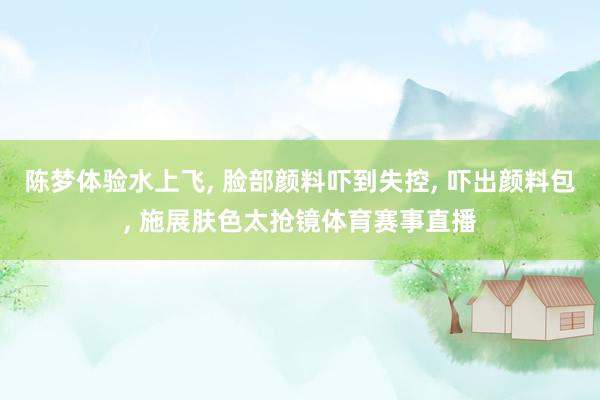 陈梦体验水上飞, 脸部颜料吓到失控, 吓出颜料包, 施展肤色太抢镜体育赛事直播