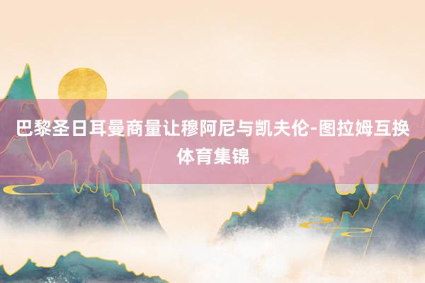 巴黎圣日耳曼商量让穆阿尼与凯夫伦-图拉姆互换体育集锦