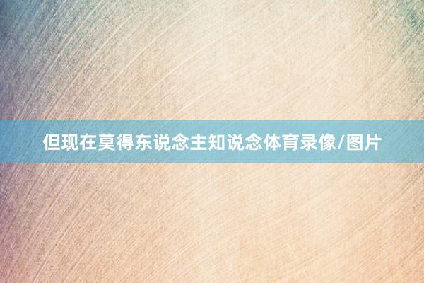 但现在莫得东说念主知说念体育录像/图片