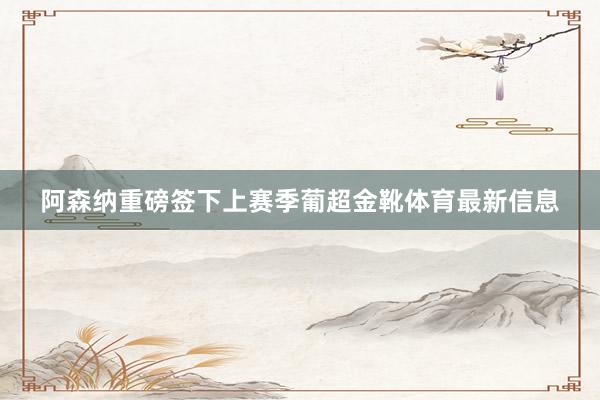 阿森纳重磅签下上赛季葡超金靴体育最新信息