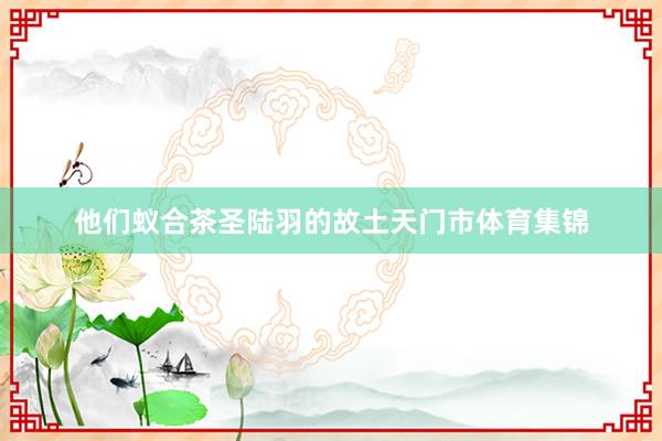 他们蚁合茶圣陆羽的故土天门市体育集锦