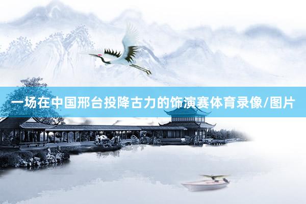 一场在中国邢台投降古力的饰演赛体育录像/图片