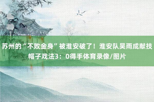 苏州的“不败金身”被淮安破了！淮安队吴雨成献技帽子戏法3：0得手体育录像/图片