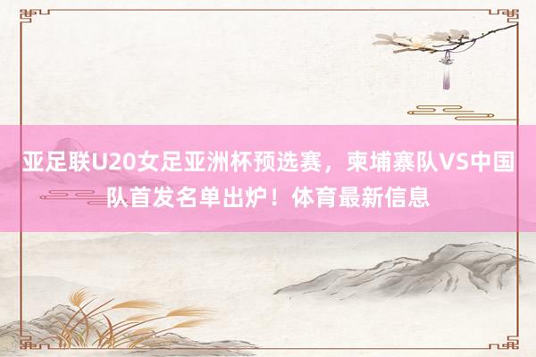 亚足联U20女足亚洲杯预选赛，柬埔寨队VS中国队首发名单出炉！体育最新信息