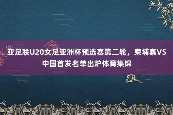亚足联U20女足亚洲杯预选赛第二轮，柬埔寨VS中国首发名单出炉体育集锦